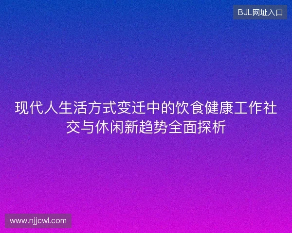 现代人生活方式变迁中的饮食健康工作社交与休闲新趋势全面探析 现代人生活方式变迁中的饮食健康工作社交与休闲新趋势全面探析