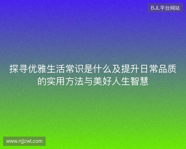 探寻优雅生活常识是什么及提升日常品质的实用方法与美好人生智慧